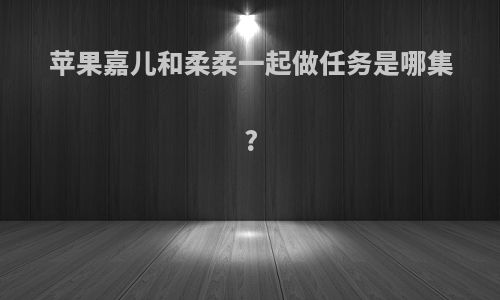 苹果嘉儿和柔柔一起做任务是哪集?