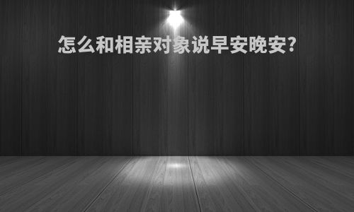 怎么和相亲对象说早安晚安?