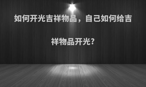如何开光吉祥物品，自己如何给吉祥物品开光?