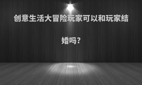 创意生活大冒险玩家可以和玩家结婚吗?