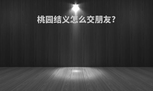 桃园结义怎么交朋友?