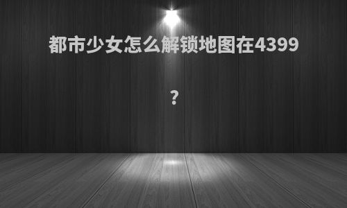 都市少女怎么解锁地图在4399?