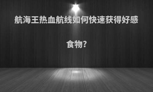航海王热血航线如何快速获得好感食物?