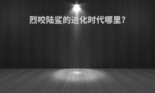 烈咬陆鲨的进化时代哪里?