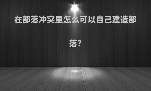 在部落冲突里怎么可以自己建造部落?