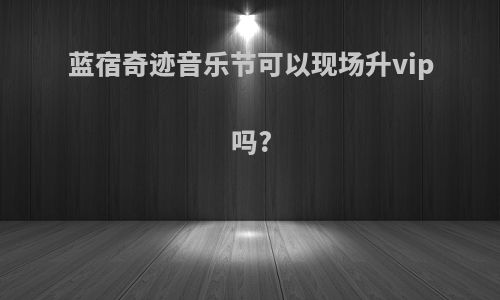 蓝宿奇迹音乐节可以现场升vip吗?