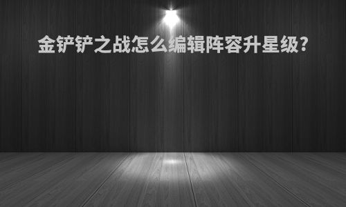 金铲铲之战怎么编辑阵容升星级?