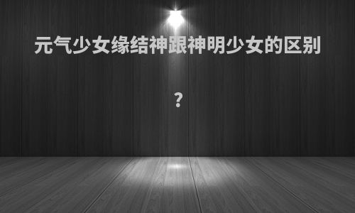 元气少女缘结神跟神明少女的区别?