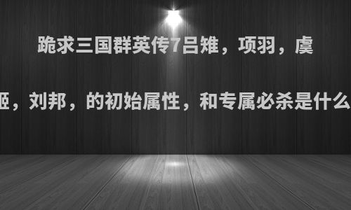 跪求三国群英传7吕雉，项羽，虞姬，刘邦，的初始属性，和专属必杀是什么?