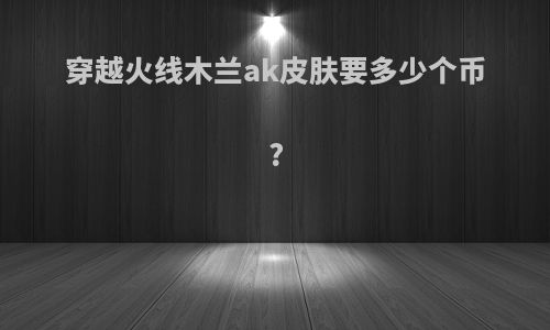 穿越火线木兰ak皮肤要多少个币?