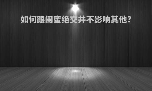 如何跟闺蜜绝交并不影响其他?