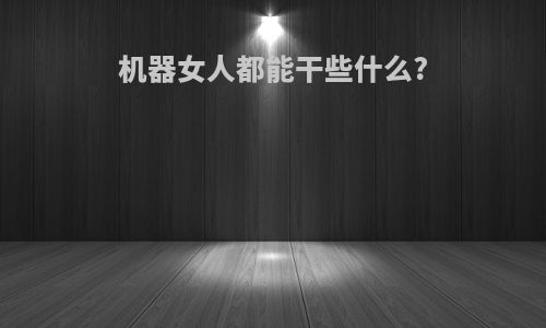 机器女人都能干些什么?