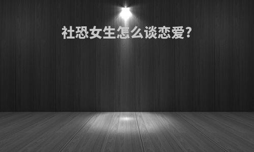 社恐女生怎么谈恋爱?
