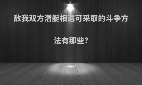 敌我双方潜艇相遇可采取的斗争方法有那些?