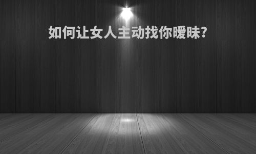如何让女人主动找你暧昧?