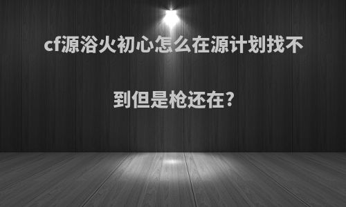 cf源浴火初心怎么在源计划找不到但是枪还在?