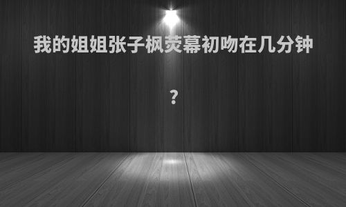 我的姐姐张子枫荧幕初吻在几分钟?
