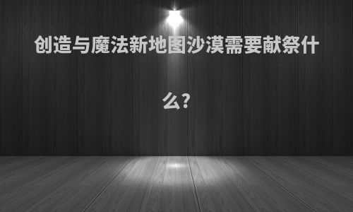 创造与魔法新地图沙漠需要献祭什么?
