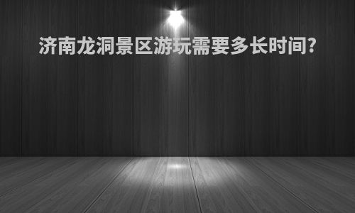 济南龙洞景区游玩需要多长时间?