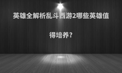 英雄全解析乱斗西游2哪些英雄值得培养?