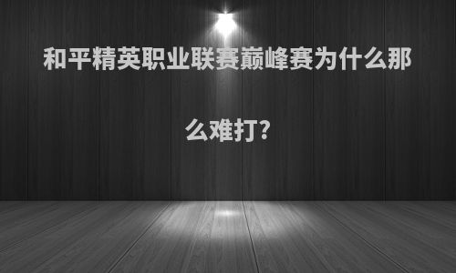 和平精英职业联赛巅峰赛为什么那么难打?