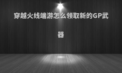 穿越火线端游怎么领取新的GP武器