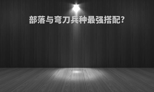 部落与弯刀兵种最强搭配?