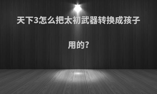 天下3怎么把太初武器转换成孩子用的?
