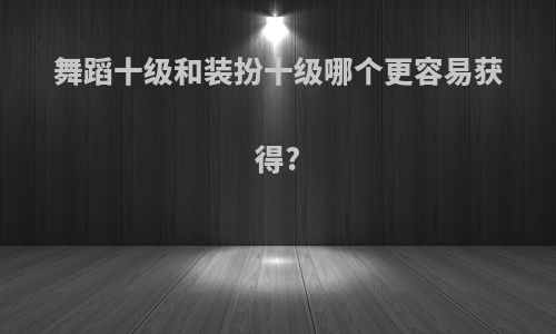 舞蹈十级和装扮十级哪个更容易获得?