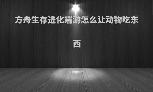 方舟生存进化端游怎么让动物吃东西