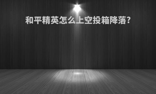 和平精英怎么上空投箱降落?