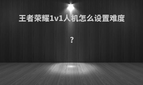 王者荣耀1v1人机怎么设置难度?
