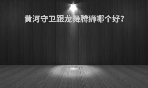 黄河守卫跟龙舞腾狮哪个好?