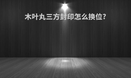 木叶丸三方封印怎么换位?