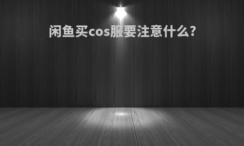 闲鱼买cos服要注意什么?