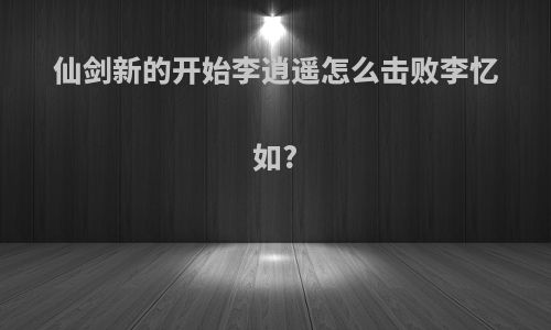 仙剑新的开始李逍遥怎么击败李忆如?