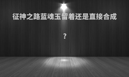 征神之路蓝魂玉留着还是直接合成?