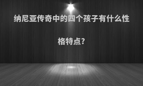 纳尼亚传奇中的四个孩子有什么性格特点?