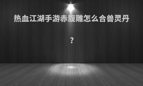 热血江湖手游赤腹雕怎么合兽灵丹?