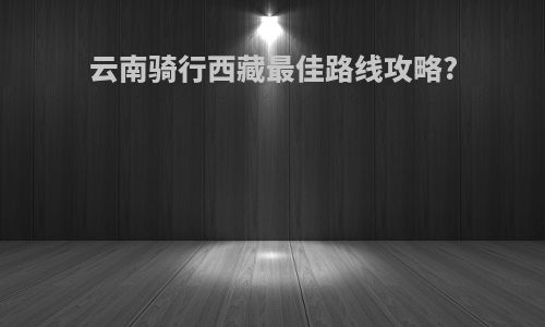云南骑行西藏最佳路线攻略?