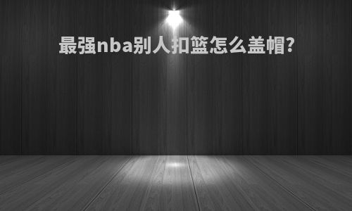 最强nba别人扣篮怎么盖帽?