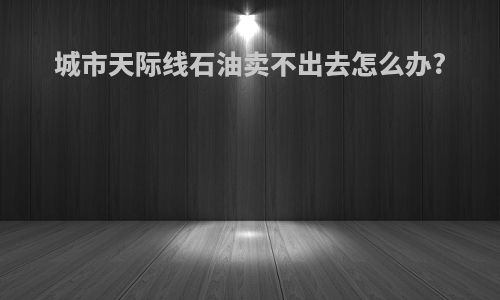 城市天际线石油卖不出去怎么办?