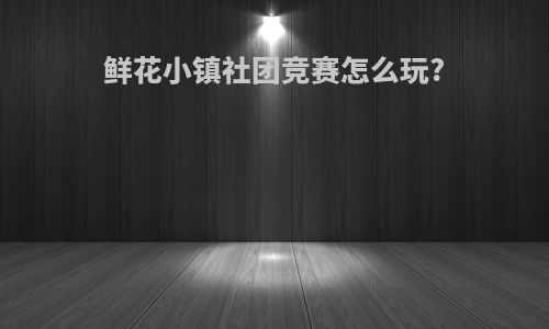 鲜花小镇社团竞赛怎么玩?