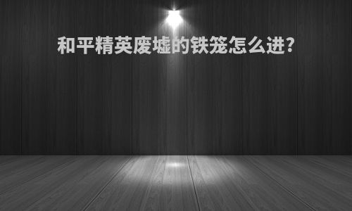 和平精英废墟的铁笼怎么进?