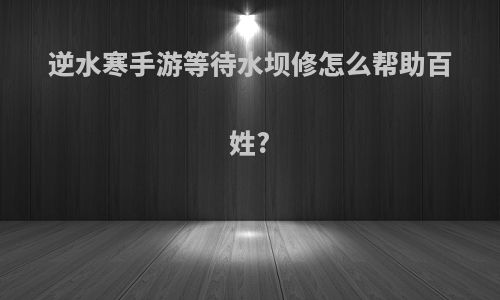 逆水寒手游等待水坝修怎么帮助百姓?