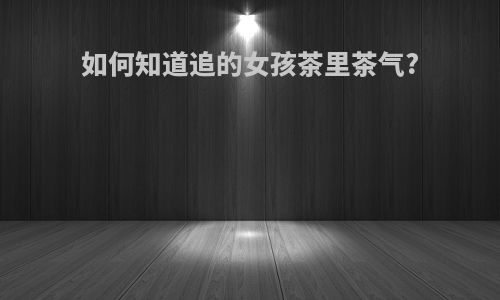 如何知道追的女孩茶里茶气?