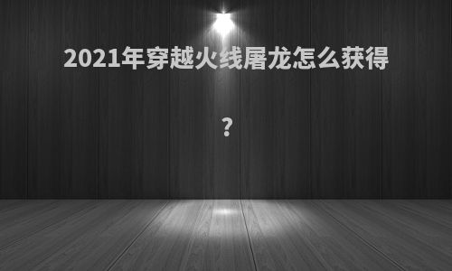 2021年穿越火线屠龙怎么获得?