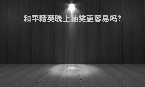 和平精英晚上抽奖更容易吗?