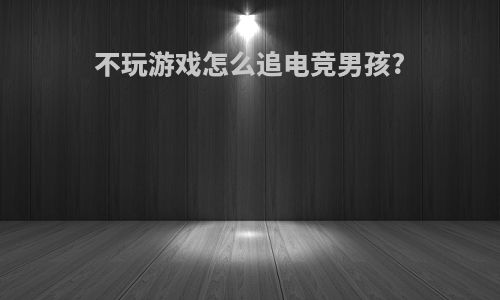 不玩游戏怎么追电竞男孩?