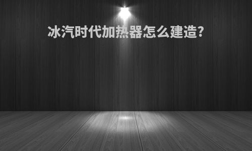 冰汽时代加热器怎么建造?